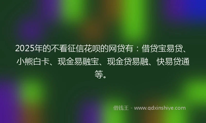 2025年的不看征信花呗的网贷有：借贷宝易贷、小熊白卡、现金易融宝、现金贷易融、快易贷通等。