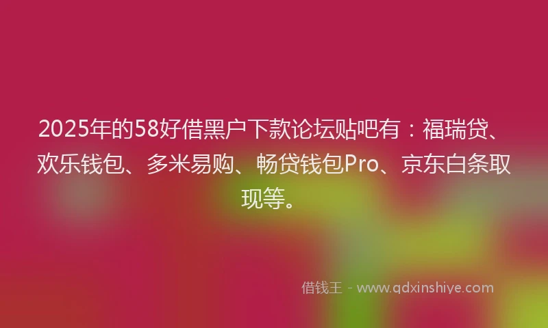 2025年的58好借黑户下款论坛贴吧有：福瑞贷、欢乐钱包、多米易购、畅贷钱包Pro、京东白条取现等。