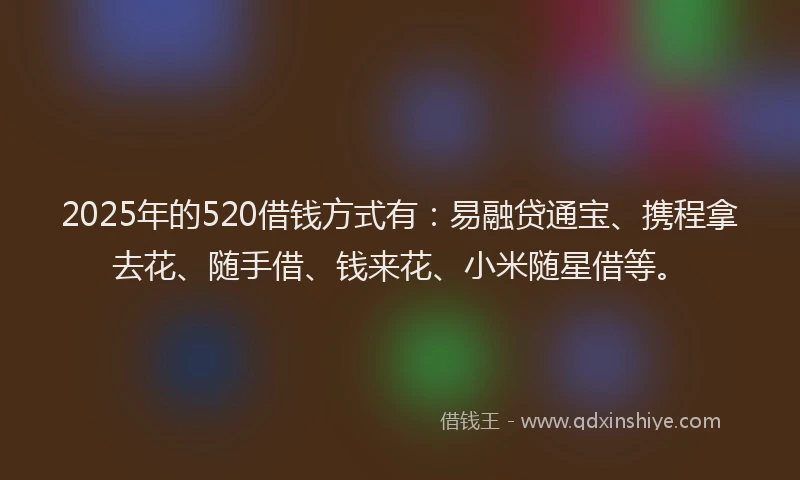 2025年的520借钱方式有：易融贷通宝、携程拿去花、随手借、钱来花、小米随星借等。