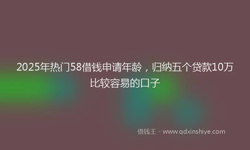 2025年热门58借钱申请年龄，归纳五个贷款10万比较容易的口子