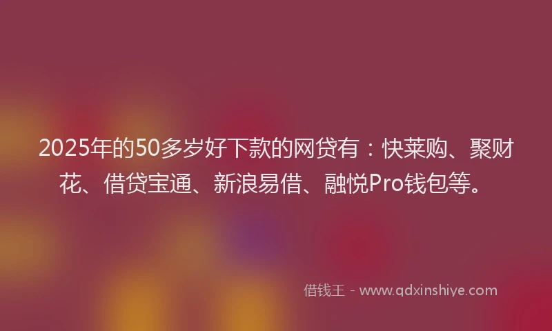 2025年的50多岁好下款的网贷有：快莱购、聚财花、借贷宝通、新浪易借、融悦Pro钱包等。