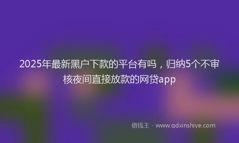 2025年最新黑户下款的平台有吗，归纳5个不审核夜间直接放款的网贷app