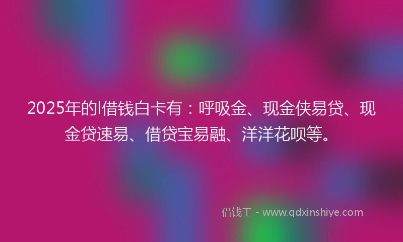 2025年的l借钱白卡有：呼吸金、现金侠易贷、现金贷速易、借贷宝易融、洋洋花呗等。