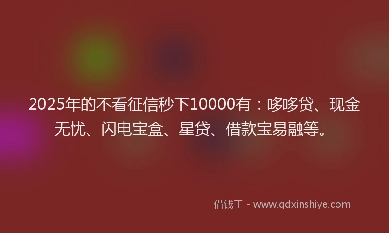 2025年的不看征信秒下10000有：哆哆贷、现金无忧、闪电宝盒、星贷、借款宝易融等。