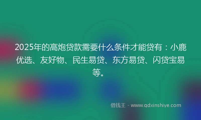 2025年的高炮贷款需要什么条件才能贷有：小鹿优选、友好物、民生易贷、东方易贷、闪贷宝易等。