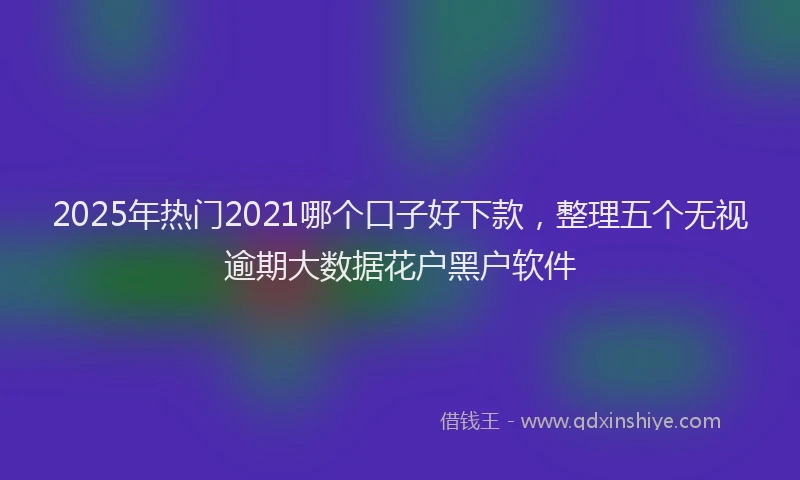 2025年热门2021哪个口子好下款，整理五个无视逾期大数据花户黑户软件