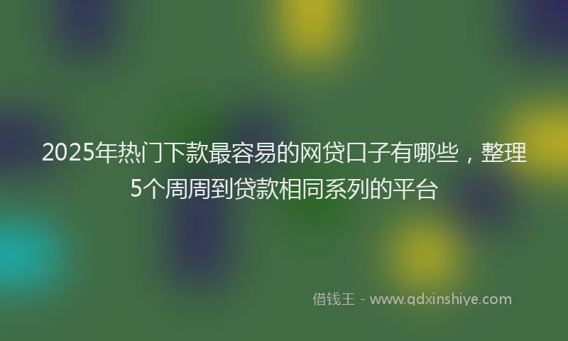2025年热门下款最容易的网贷口子有哪些，整理5个周周到贷款相同系列的平台