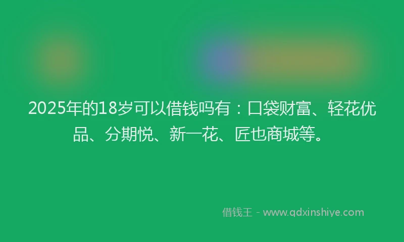2025年的18岁可以借钱吗有：口袋财富、轻花优品、分期悦、新一花、匠也商城等。