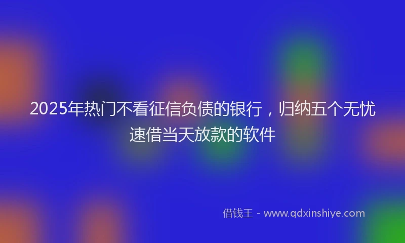 2025年热门不看征信负债的银行，归纳五个无忧速借当天放款的软件