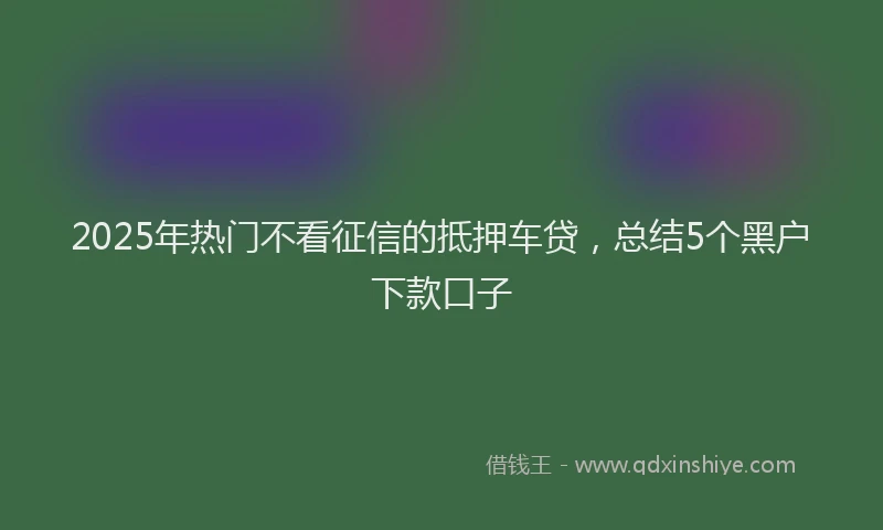 2025年热门不看征信的抵押车贷，总结5个黑户下款口子