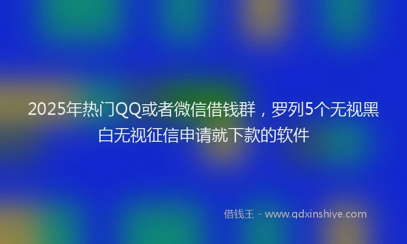 2025年热门QQ或者微信借钱群，罗列5个无视黑白无视征信申请就下款的软件