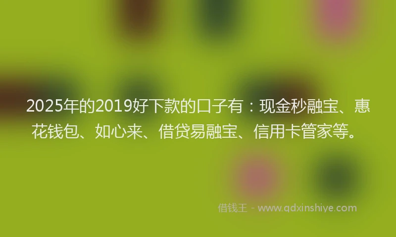 2025年的2019好下款的口子有：现金秒融宝、惠花钱包、如心来、借贷易融宝、信用卡管家等。