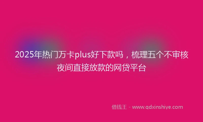 2025年热门万卡plus好下款吗，梳理五个不审核夜间直接放款的网贷平台