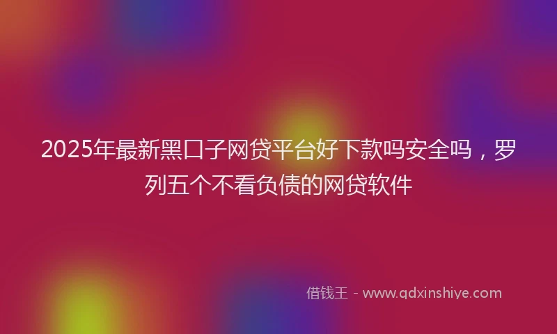 2025年最新黑口子网贷平台好下款吗安全吗，罗列五个不看负债的网贷软件