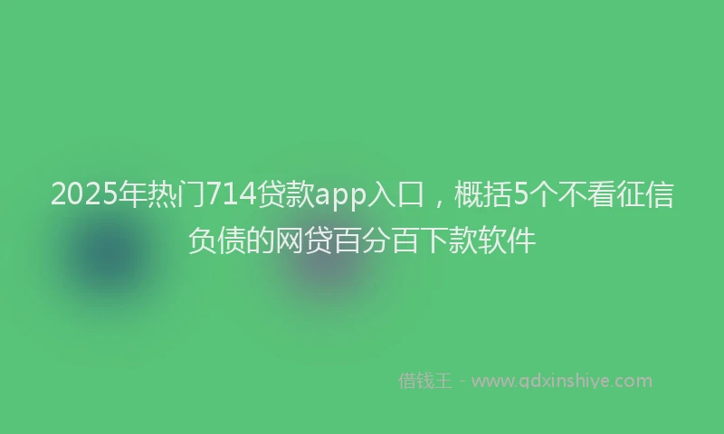 2025年热门714贷款app入口，概括5个不看征信负债的网贷百分百下款软件