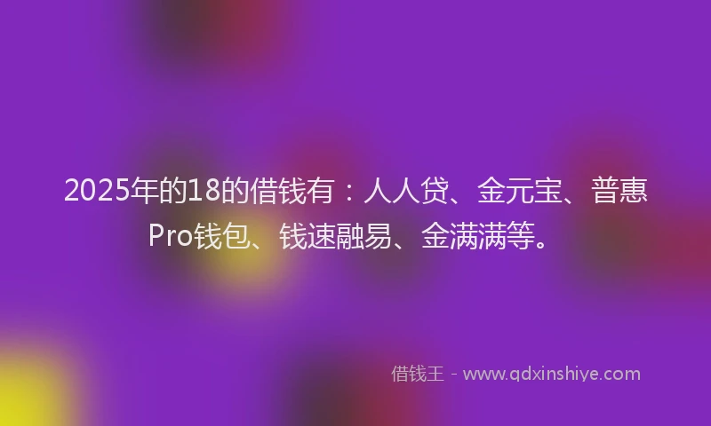 2025年的18的借钱有：人人贷、金元宝、普惠Pro钱包、钱速融易、金满满等。