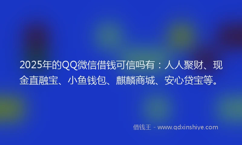 2025年的QQ微信借钱可信吗有：人人聚财、现金直融宝、小鱼钱包、麒麟商城、安心贷宝等。