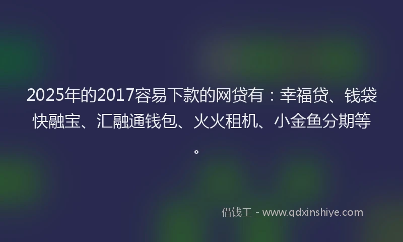 2025年的2017容易下款的网贷有：幸福贷、钱袋快融宝、汇融通钱包、火火租机、小金鱼分期等。