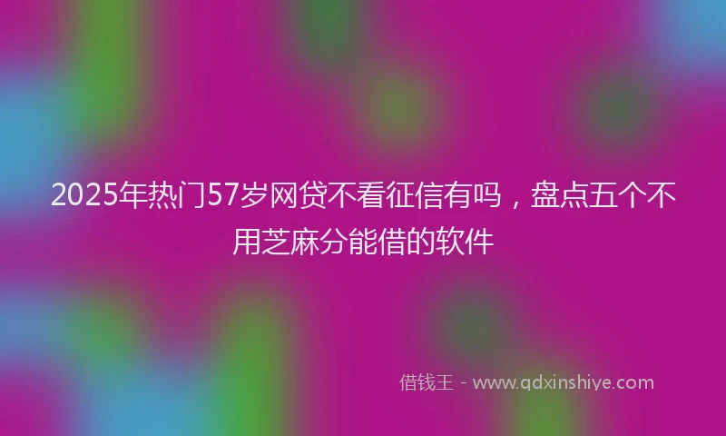 2025年热门57岁网贷不看征信有吗，盘点五个不用芝麻分能借的软件