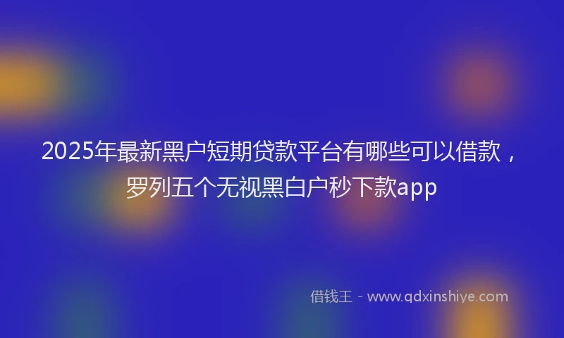 2025年最新黑户短期贷款平台有哪些可以借款，罗列五个无视黑白户秒下款app