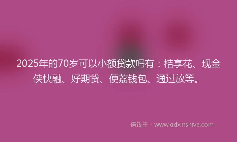 2025年的70岁可以小额贷款吗有：桔享花、现金侠快融、好期贷、便荔钱包、通过放等。