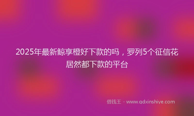 2025年最新鲸享橙好下款的吗，罗列5个征信花居然都下款的平台