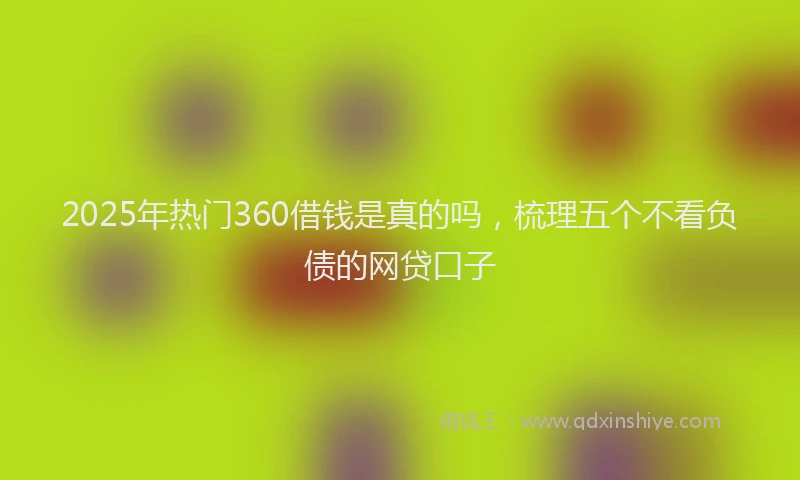2025年热门360借钱是真的吗，梳理五个不看负债的网贷口子