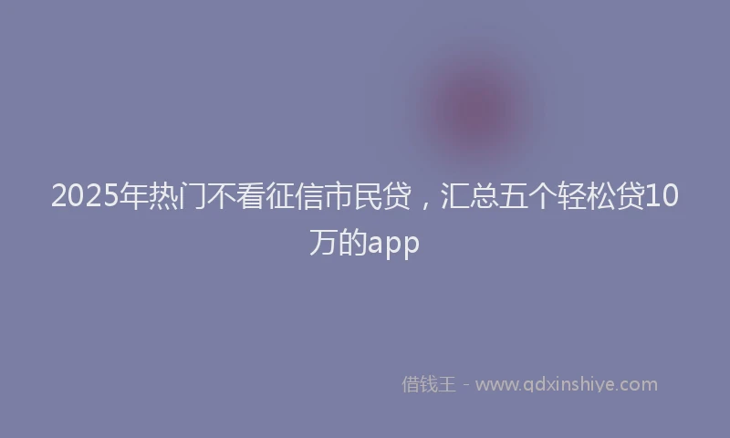 2025年热门不看征信市民贷，汇总五个轻松贷10万的app