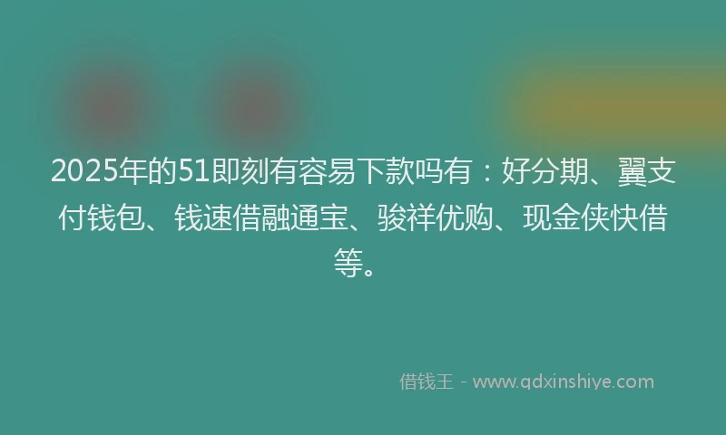 2025年的51即刻有容易下款吗有：好分期、翼支付钱包、钱速借融通宝、骏祥优购、现金侠快借等。