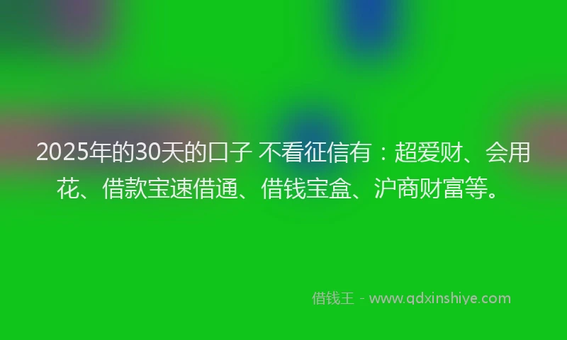 2025年的30天的口子 不看征信有：超爱财、会用花、借款宝速借通、借钱宝盒、沪商财富等。