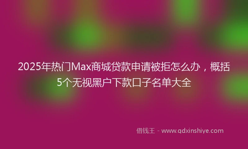 2025年热门Max商城贷款申请被拒怎么办，概括5个无视黑户下款口子名单大全