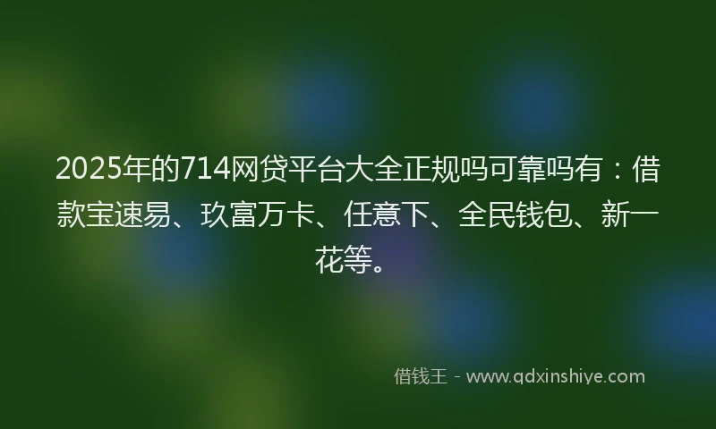 2025年的714网贷平台大全正规吗可靠吗有：借款宝速易、玖富万卡、任意下、全民钱包、新一花等。