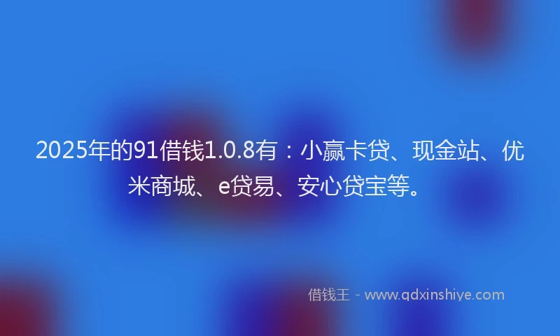 2025年的91借钱1.0.8有：小赢卡贷、现金站、优米商城、e贷易、安心贷宝等。