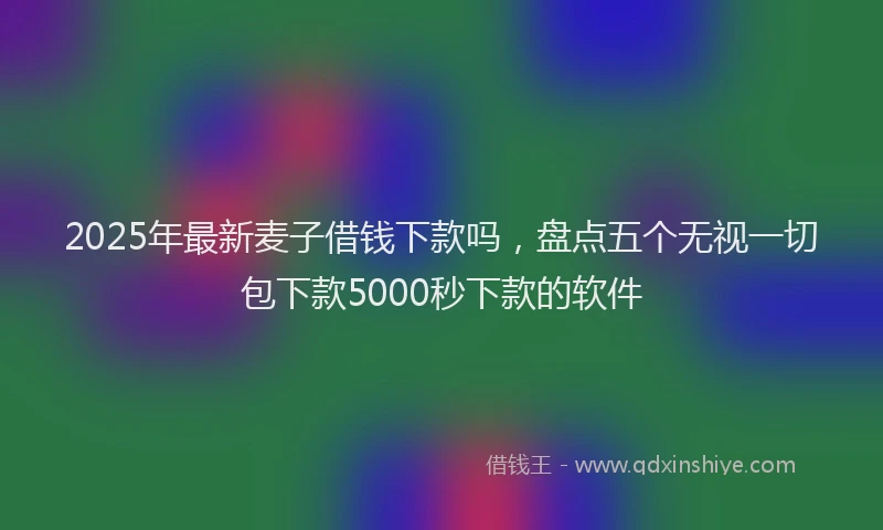 2025年最新麦子借钱下款吗，盘点五个无视一切包下款5000秒下款的软件