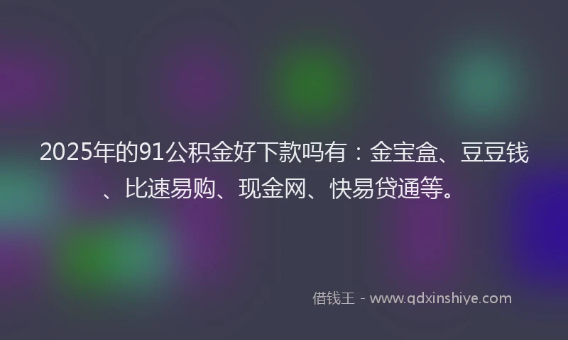 2025年的91公积金好下款吗有：金宝盒、豆豆钱、比速易购、现金网、快易贷通等。
