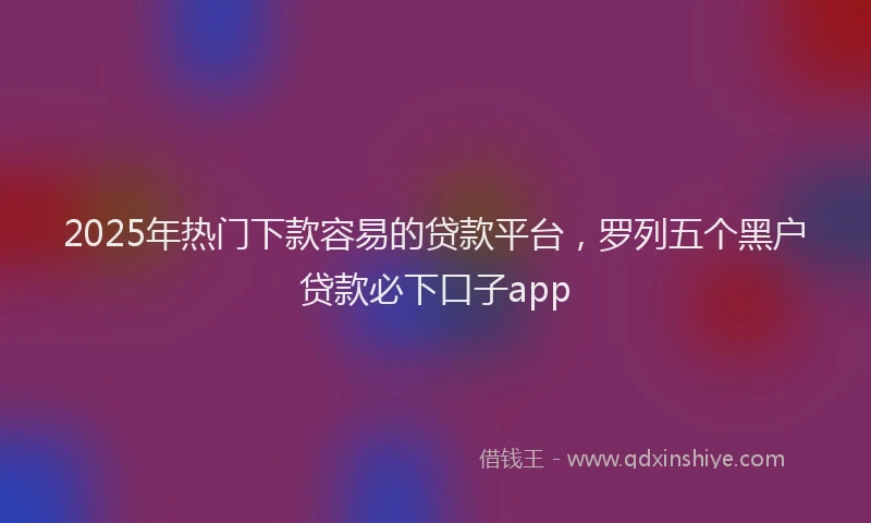 2025年热门下款容易的贷款平台，罗列五个黑户贷款必下口子app