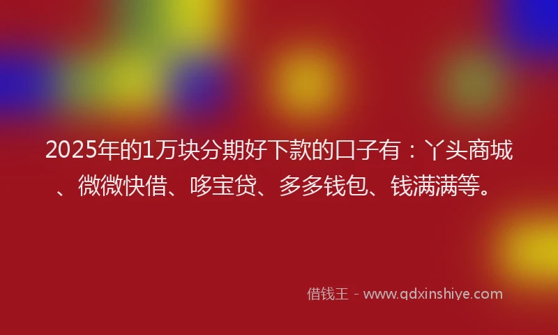 2025年的1万块分期好下款的口子有：丫头商城、微微快借、哆宝贷、多多钱包、钱满满等。