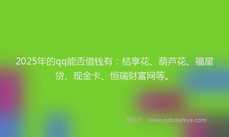 2025年的qq能否借钱有：桔享花、葫芦花、福星贷、现金卡、恒瑞财富网等。