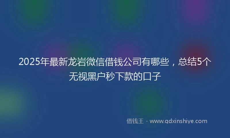 2025年最新龙岩微信借钱公司有哪些，总结5个无视黑户秒下款的口子