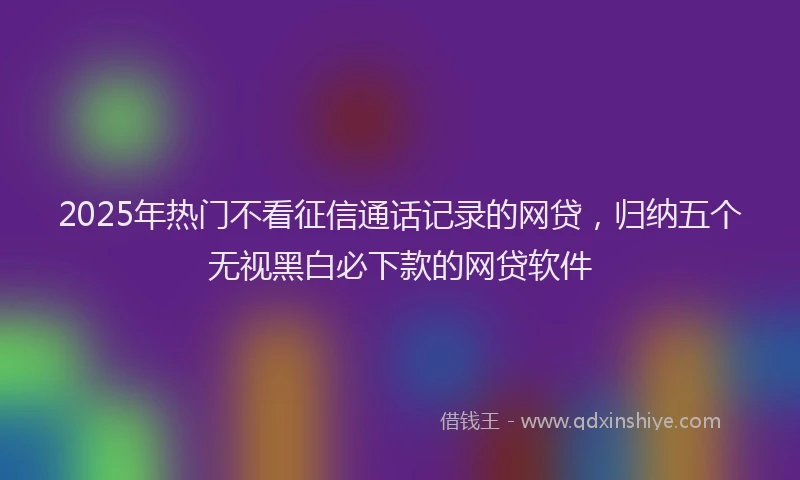 2025年热门不看征信通话记录的网贷，归纳五个无视黑白必下款的网贷软件