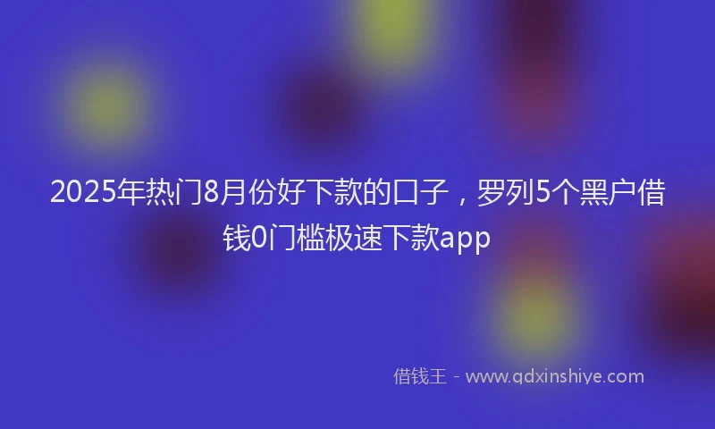 2025年热门8月份好下款的口子，罗列5个黑户借钱0门槛极速下款app