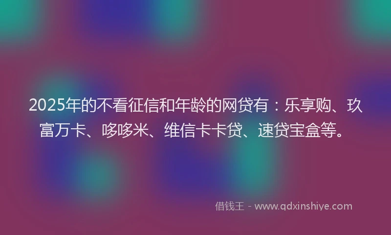 2025年的不看征信和年龄的网贷有：乐享购、玖富万卡、哆哆米、维信卡卡贷、速贷宝盒等。