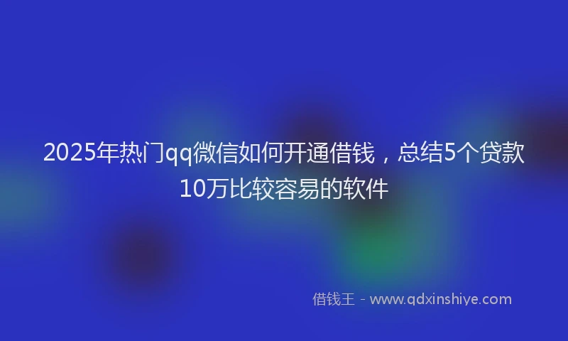 2025年热门qq微信如何开通借钱，总结5个贷款10万比较容易的软件