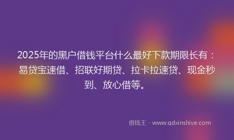 2025年的黑户借钱平台什么最好下款期限长有：易贷宝速借、招联好期贷、拉卡拉速贷、现金秒到、放心借等。