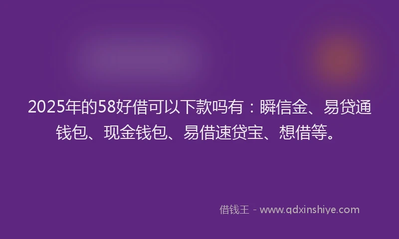 2025年的58好借可以下款吗有：瞬信金、易贷通钱包、现金钱包、易借速贷宝、想借等。