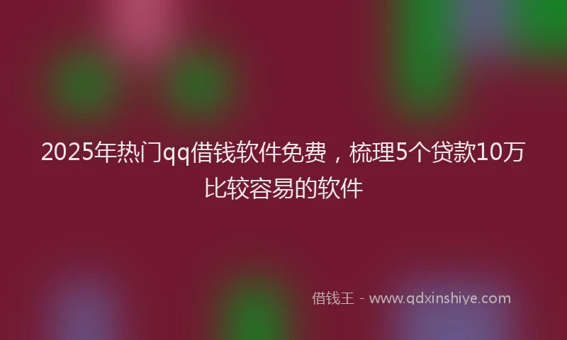 2025年热门qq借钱软件免费,梳理5个贷款10万比较容易的软件
