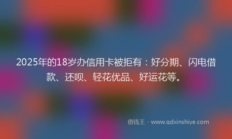2025年的18岁办信用卡被拒有：好分期、闪电借款、还呗、轻花优品、好运花等。
