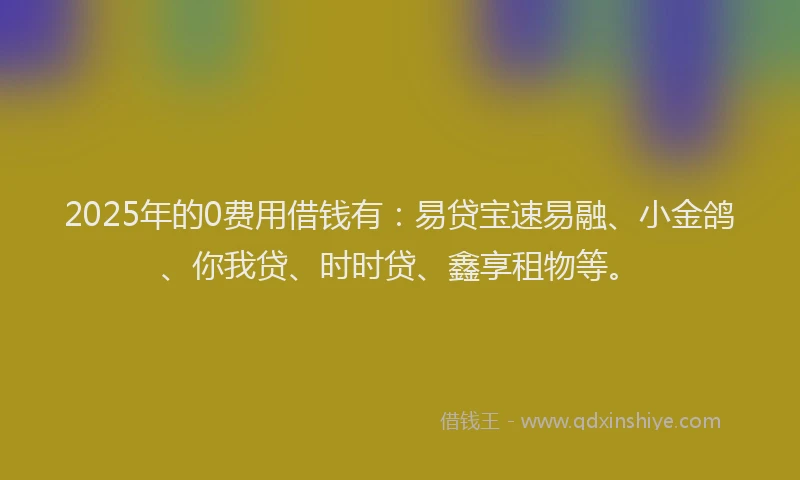 2025年的0费用借钱有：易贷宝速易融、小金鸽、你我贷、时时贷、鑫享租物等。