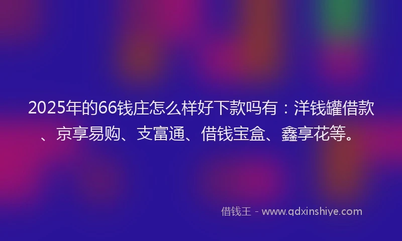 2025年的66钱庄怎么样好下款吗有：洋钱罐借款、京享易购、支富通、借钱宝盒、鑫享花等。