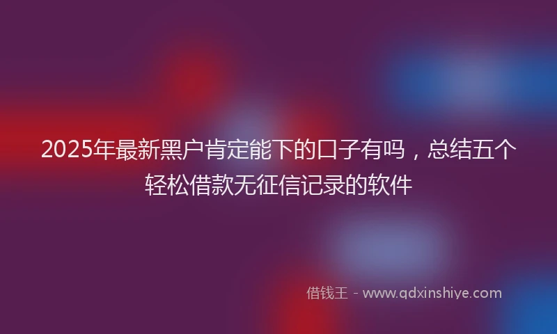 2025年最新黑户肯定能下的口子有吗，总结五个轻松借款无征信记录的软件